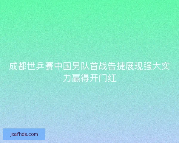 成都世乒赛中国男队首战告捷展现强大实力赢得开门红