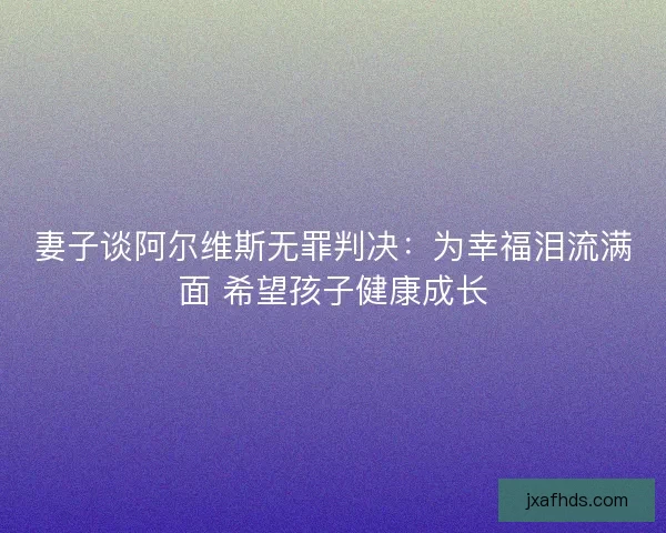 妻子谈阿尔维斯无罪判决：为幸福泪流满面 希望孩子健康成长