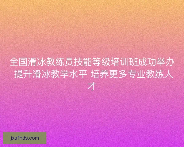 全国滑冰教练员技能等级培训班成功举办 提升滑冰教学水平 培养更多专业教练人才