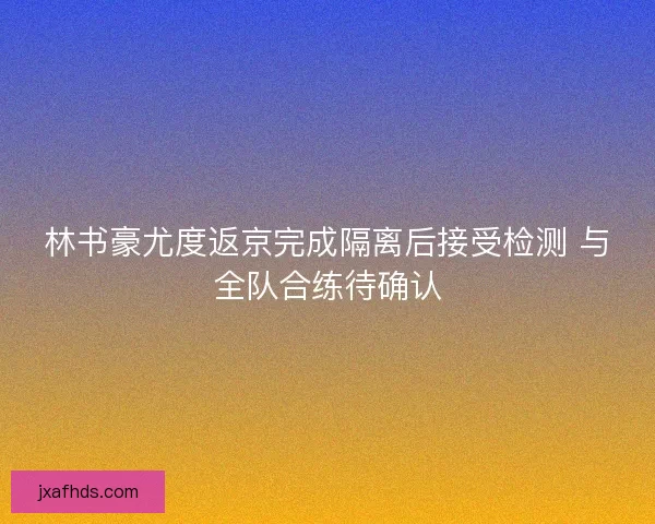 林书豪尤度返京完成隔离后接受检测 与全队合练待确认